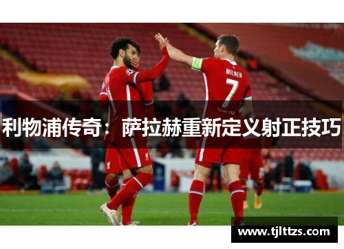 利物浦传奇:萨拉赫重新定义射正技巧 利物浦传奇:萨拉赫重新定义射正技巧
